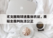 爱游戏网页版入口-尤文图斯球迷集体抗议，质疑主裁判执法公正